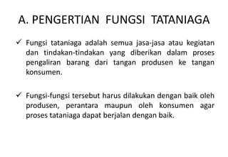 A. PENGERTIAN FUNGSI TATANIAGA
 Fungsi tataniaga adalah semua jasa-jasa atau kegiatan
  dan tindakan-tindakan yang diberikan dalam proses
  pengaliran barang dari tangan produsen ke tangan
  konsumen.

 Fungsi-fungsi tersebut harus dilakukan dengan baik oleh
  produsen, perantara maupun oleh konsumen agar
  proses tataniaga dapat berjalan dengan baik.
 