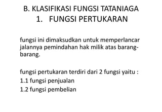 B. KLASIFIKASI FUNGSI TATANIAGA
      1. FUNGSI PERTUKARAN

fungsi ini dimaksudkan untuk memperlancar
jalannya pemindahan hak milik atas barang-
barang.

fungsi pertukaran terdiri dari 2 fungsi yaitu :
1.1 fungsi penjualan
1.2 fungsi pembelian
 