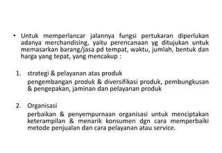 • Untuk memperlancar jalannya fungsi pertukaran diperlukan
  adanya merchandising, yaitu perencanaan yg ditujukan untuk
  memasarkan barang/jasa pd tempat, waktu, jumlah, bentuk dan
  harga yang tepat, yang mencakup :

1. strategi & pelayanan atas produk
   pengembangan produk & diversifikasi produk, pembungkusan
   & pengepakan, jaminan dan pelayanan produk

2. Organisasi
   perbaikan & penyempurnaan organisasi untuk menciptakan
   keterampilan & menarik konsumen dgn cara memperbaiki
   metode penjualan dan cara pelayanan atau service.
 