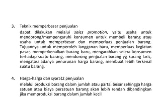 3.   Teknik memperbesar penjualan
     dapat dilakukan melalui sales promotion, yaitu usaha untuk
     mendorong/mempengaruhi konsumen untuk membeli barang atau
     usaha untuk memperbesar dan memperluas penjualan barang.
     Tujuannya untuk memperoleh langganan baru, memperluas kegiatan
     pasar, memperkenalkan barang baru, mengarahkan selera konsumen
     terhadap suatu barang, mendorong penjualan barang yg kurang laris,
     mengatasi adanya penurunan harga barang, membuat lebih terkenal
     suatu barang.

4.   Harga-harga dan syarat2 penjualan
     melalui produksi barang dalam jumlah atau partai besar sehingga harga
     satuan atau biaya persatuan barang akan lebih rendah dibandingkan
     jika memproduksi barang dalam jumlah kecil
 