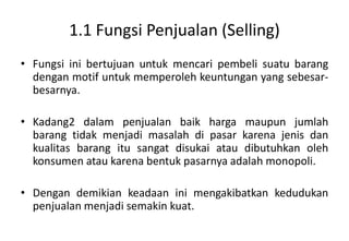1.1 Fungsi Penjualan (Selling)
• Fungsi ini bertujuan untuk mencari pembeli suatu barang
  dengan motif untuk memperoleh keuntungan yang sebesar-
  besarnya.

• Kadang2 dalam penjualan baik harga maupun jumlah
  barang tidak menjadi masalah di pasar karena jenis dan
  kualitas barang itu sangat disukai atau dibutuhkan oleh
  konsumen atau karena bentuk pasarnya adalah monopoli.

• Dengan demikian keadaan ini mengakibatkan kedudukan
  penjualan menjadi semakin kuat.
 