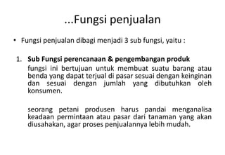 ...Fungsi penjualan
• Fungsi penjualan dibagi menjadi 3 sub fungsi, yaitu :

1. Sub Fungsi perencanaan & pengembangan produk
   fungsi ini bertujuan untuk membuat suatu barang atau
   benda yang dapat terjual di pasar sesuai dengan keinginan
   dan sesuai dengan jumlah yang dibutuhkan oleh
   konsumen.

    seorang petani produsen harus pandai menganalisa
    keadaan permintaan atau pasar dari tanaman yang akan
    diusahakan, agar proses penjualannya lebih mudah.
 