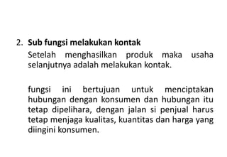 2. Sub fungsi melakukan kontak
   Setelah menghasilkan produk maka usaha
   selanjutnya adalah melakukan kontak.

  fungsi ini bertujuan untuk menciptakan
  hubungan dengan konsumen dan hubungan itu
  tetap dipelihara, dengan jalan si penjual harus
  tetap menjaga kualitas, kuantitas dan harga yang
  diingini konsumen.
 