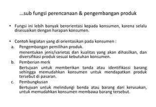...sub fungsi perencanaan & pengembangan produk

• Fungsi ini lebih banyak berorientasi kepada konsumen, karena selalu
  disesuaikan dengan harapan konsumen.

• Contoh kegiatan yang di orientasikan pada konsumen :
 a. Pengembangan pemilihan produk.
    menentukan jenis/varietas dan kualitas yang akan dihasilkan, dan
    diversifikasi produk sesuai kebutuhan konsumen.
 b. Pemberian merk
    Bertujuan untuk memberikan tanda atau identifikassi barang
    sehingga memudahkan konsumen untuk mendapatkan produk
    tersebut di pasaran.
 c. Pembungkusan
    Bertujuan untuk melindungi benda atau barang dari kerusakan,
    untuk memudahkan konsumen membawa barang tersebut.
 