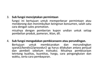 3. Sub fungsi menciptakan permintaan
   fungsi ini bertujuan untuk memperbesar permintaan atau
   mendorong dan menimbulkan keinginan konsumen, salah satu
   cara dengan sales promotion.
   misalnya dengan pemberian kupon undian untuk setiap
   pembelian produk, pameran, iklan, dll.

4. Sub fungsi mengadakan pembicaraann atau perundingan.
   Bertujuan untuk membicarakan dan merundingkan
   syarat2/kondisi2/prosedur2 yg harus dilakukan antara penjual
   dan pembeli sebelum transaksi. Misalnya pembicaraan
   tetntang kualitas, kuantitas, harga, cara pengangkutan dan
   waktu, serta cara pembayaran.
 