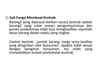 5. Sub Fungsi Membuat Kontrak
   Barang2 yang diperjual-belikan secara kontrak adalah
   barang2 yang sukar proses pengumpulannya dan
   proses produksinya tidak bisa menghasilkan sejumlah
   besar barang dalam waktu yang singkat.

  Contoh kontrak : jumlah barang, harga serta kualitas
  yang diinginkan oleh konsumen. Apabila tidak sesuai
  dengan keinginan konsumen, hal inilah yang
  menyebabkan terjadi pembatalan kontrak.
 