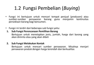 1.2 Fungsi Pembelian (Buying)
• Fungsi ini bertujuan untuk mencari tempat penjual (produsen) atau
  sumber-sumber penawaran barang guna menjamin kontinuitas
  persediaan barang bagi konsumen.

• Fungsi ini terdiri dari beberapa sub fungsi yaitu:
 1. Sub Fungsi Perencanaan Pemilihan Barang
    Bertujuan untuk menetapkan jenis, jumlah, harga dari barang yang
    akan diminta atau yang akan dibeli

2.   Sub Fungsi Melakukan Kontak
     Bertujuan untuk mencari sumber penawaran. Misalnya menjari
     penawaran produk dengan harga terendah dan berkualitas
 