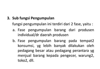 3. Sub fungsi Pengumpulan
   fungsi pengumpulan ini terdiri dari 2 fase, yaitu :
   a. Fase pengumpulan barang dari produsen
      individual/dr daerah produsen
   b. Fase pengumpulan barang pada tempat2
      konsumsi, yg lebih banyak dilakukan oleh
      pedagang besar atau pedagang perantara yg
      menjual barang kepada pengecer, warung2,
      toko2, dll.
 