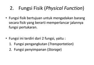2. Fungsi Fisik (Physical Function)
• Fungsi fisik bertujuan untuk mengadakan barang
  secara fisik yang berarti memperlancar jalannya
  fungsi pertukaran.

• Fungsi ini terdiri dari 2 fungsi, yaitu :
  1. Fungsi pengangkutan (Transportation)
  2. Fungsi penyimpanan (Storage)
 