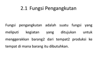 2.1 Fungsi Pengangkutan


Fungsi pengangkutan adalah suatu fungsi yang
meliputi     kegiatan   yang    ditujukan   untuk
menggerakkan barang2 dari tempat2 produksi ke
tempat di mana barang itu dibutuhkan.
 