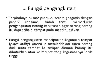 ... Fungsi pengangkutan
• Terpisahnya pusat2 produksi secara geografis dengan
  pusat2 konsumsi sudah tentu memerlukan
  pengangkutan barang kebutuhan agar barang-barang
  itu dapat tiba di tempat pada saat dibutuhkan

• Fungsi pengangkutan menciptakan kegunaan tempat
  (place utility) karena ia memindahkan suatu barang
  dari suatu tempat ke tempat dimana barang itu
  dibutuhkan atau ke tempat yang kegunaannya lebih
  tinggi
 