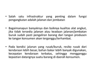 • Salah satu infrastruktur yang penting dalam fungsi
  pengangkutan adalah jalanan dan jembatan

• Bagaimanapun banyaknya dan baiknya kualitas alat angkut,
  jika tidak tersedia jalanan atau keadaan jalanan/jembatan
  buruk sudah pasti pengaliran barang dari tangan produsen
  ke tangan konsumen akan terganggu/terhambat.

• Pada kondisi jalanan yang rusak/buruk, resiko rusak dari
  kendaraan lebih besar, bahan bakar lebih banyak digunakan,
  kecepatan kendaraan terbatas, sehingga mengganggu
  kepastian datangnya suatu barang di daerah konsumen.
 