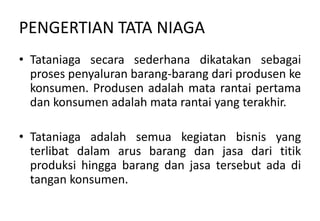 PENGERTIAN TATA NIAGA
• Tataniaga secara sederhana dikatakan sebagai
  proses penyaluran barang-barang dari produsen ke
  konsumen. Produsen adalah mata rantai pertama
  dan konsumen adalah mata rantai yang terakhir.

• Tataniaga adalah semua kegiatan bisnis yang
  terlibat dalam arus barang dan jasa dari titik
  produksi hingga barang dan jasa tersebut ada di
  tangan konsumen.
 
