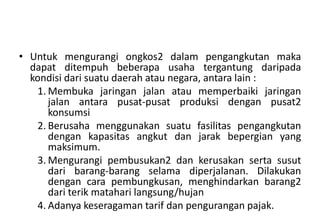 • Untuk mengurangi ongkos2 dalam pengangkutan maka
  dapat ditempuh beberapa usaha tergantung daripada
  kondisi dari suatu daerah atau negara, antara lain :
   1. Membuka jaringan jalan atau memperbaiki jaringan
      jalan antara pusat-pusat produksi dengan pusat2
      konsumsi
   2. Berusaha menggunakan suatu fasilitas pengangkutan
      dengan kapasitas angkut dan jarak bepergian yang
      maksimum.
   3. Mengurangi pembusukan2 dan kerusakan serta susut
      dari barang-barang selama diperjalanan. Dilakukan
      dengan cara pembungkusan, menghindarkan barang2
      dari terik matahari langsung/hujan
   4. Adanya keseragaman tarif dan pengurangan pajak.
 