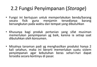 2.2 Fungsi Penyimpanan (Storage)
• Fungsi ini bertujuan untuk memperlakukan benda/barang
  secara fisik guna menjamin tersedianya barang
  bersangkutan pada waktu dan tempat yang dibutuhkan

• Khusunya bagi produk pertanian yang sifat musiman
  memerlukan penyimpanan yg baik, karena ia setiap saat
  dibutuhkan oleh konsumen.

• Misalnya tanaman padi yg menghasilkan produksi hanya 2
  kali setahun, maka ini berarti memerlukan suatu sistem
  penyimpanan agar kebutuhan beras sehari-hari dapat
  tersedia secara kontinyu di pasar.
 