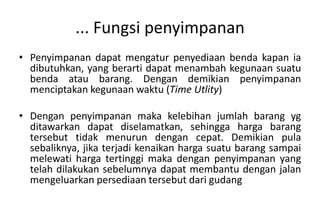 ... Fungsi penyimpanan
• Penyimpanan dapat mengatur penyediaan benda kapan ia
  dibutuhkan, yang berarti dapat menambah kegunaan suatu
  benda atau barang. Dengan demikian penyimpanan
  menciptakan kegunaan waktu (Time Utlity)

• Dengan penyimpanan maka kelebihan jumlah barang yg
  ditawarkan dapat diselamatkan, sehingga harga barang
  tersebut tidak menurun dengan cepat. Demikian pula
  sebaliknya, jika terjadi kenaikan harga suatu barang sampai
  melewati harga tertinggi maka dengan penyimpanan yang
  telah dilakukan sebelumnya dapat membantu dengan jalan
  mengeluarkan persediaan tersebut dari gudang
 