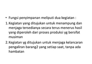 • Fungsi penyimpanan meliputi dua kegiatan :
1.Kegiatan yang ditujukan untuk menampung dan
  menjaga tersedianya secara terus menerus hasil
  yang diperoleh dari proses produksi yg bersifat
  musiman
2.Kegiatan yg ditujukan untuk menjaga kelancaran
  pengaliran barang2 yang setiap saat, tanpa ada
  hambatan
 