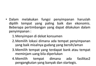 • Dalam melakukan fungsi penyimpanan haruslah
  dipilih tempat yang paling baik dan ekonomis.
  Beberapa pertimbangan yang dapat dilakukan dalam
  penyimpanan :
    1.Menyimpan di dekat konsumen
    2.Memilih lokasi dimana ada tempat penyimpanan
       yang baik misalnya gudang yang bersih/aman
    3.Memilih tempat yang terdapat bank atau tempat
       meminjam uang bila diperlukan
    4.Memilih tempat dimana ada fasilitas2
       pengangkutan yang banyak dan startegis.
 