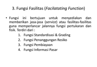 3. Fungsi Fasilitas (Facilatating Function)

• Fungsi ini bertujuan untuk menyediakan dan
  memberikan jasa-jasa (service) atau fasilitas-fasilitas
  guna memperlancar jalannya fungsi pertukaran dan
  fisik. Terdiri dari :
          1. Fungsi Standardisasi & Grading
          2. Fungsi Penanggungan Resiko
          3. Fungsi Pembiayaan
          4. Fungsi Informasi Pasar
 