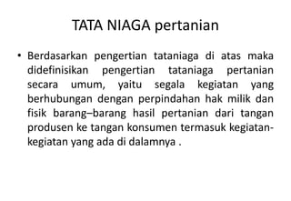 TATA NIAGA pertanian
• Berdasarkan pengertian tataniaga di atas maka
  didefinisikan pengertian tataniaga pertanian
  secara umum, yaitu segala kegiatan yang
  berhubungan dengan perpindahan hak milik dan
  fisik barang–barang hasil pertanian dari tangan
  produsen ke tangan konsumen termasuk kegiatan-
  kegiatan yang ada di dalamnya .
 