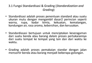 3.1 Fungsi Standardisasi & Grading (Standardization and
                            Grading)

• Standardisasi adalah proses penentuan standard atau suatu
  ukuran mutu dengan mengambil dasar2 perincian seperti
  warna, rupa, kadar kimia, kekuatan, kematangan,
  kandungan air, rasa aroma, kebersihan, dan kerusakan.

• Standardiasasi bertujuan untuk menciptakan keseragaman
  dari suatu benda atau barang dalam proses pertukarannya
  dari suatu tempat ke tempat yang lain dan dari waktu ke
  waktu.

• Grading adalah proses pemakaian standar dengan jalan
  mensortir benda atau barang menjadi beberapa golongan.
 