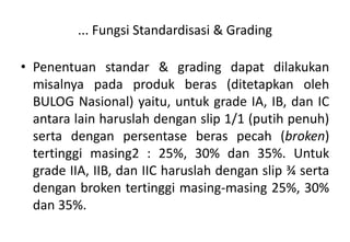 ... Fungsi Standardisasi & Grading

• Penentuan standar & grading dapat dilakukan
  misalnya pada produk beras (ditetapkan oleh
  BULOG Nasional) yaitu, untuk grade IA, IB, dan IC
  antara lain haruslah dengan slip 1/1 (putih penuh)
  serta dengan persentase beras pecah (broken)
  tertinggi masing2 : 25%, 30% dan 35%. Untuk
  grade IIA, IIB, dan IIC haruslah dengan slip ¾ serta
  dengan broken tertinggi masing-masing 25%, 30%
  dan 35%.
 