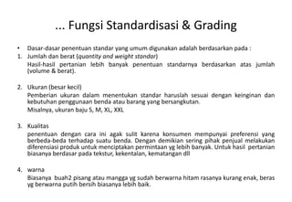 ... Fungsi Standardisasi & Grading
• Dasar-dasar penentuan standar yang umum digunakan adalah berdasarkan pada :
1. Jumlah dan berat (quantity and weight standar)
   Hasil-hasil pertanian lebih banyak penentuan standarnya berdasarkan atas jumlah
   (volume & berat).

2. Ukuran (besar kecil)
   Pemberian ukuran dalam menentukan standar haruslah sesuai dengan keinginan dan
   kebutuhan penggunaan benda atau barang yang bersangkutan.
   Misalnya, ukuran baju S, M, XL, XXL

3. Kualitas
   penentuan dengan cara ini agak sulit karena konsumen mempunyai preferensi yang
   berbeda-beda terhadap suatu benda. Dengan demikian sering pihak penjual melakukan
   diferensiasi produk untuk menciptakan permintaan yg lebih banyak. Untuk hasil pertanian
   biasanya berdasar pada tekstur, kekentalan, kematangan dll

4. warna
   Biasanya buah2 pisang atau mangga yg sudah berwarna hitam rasanya kurang enak, beras
   yg berwarna putih bersih biasanya lebih baik.
 