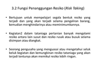 3.2 Fungsi Penanggungan Resiko (Risk Taking)

• Bertujuan untuk mempelajari segala bentuk resiko yang
  terjadi dan yang akan terjadi selama pengaliran barang,
  kemudian menghindarinya atau meminimumkannya.

• Kegiatan2 dalam tataniaga pertanian banyak mengalami
  resiko antara lain susut dan resiko rusak atau busuk selama
  disimpan atau diangkat.

• Seorang pengusaha yang menguasai atau mengetahui seluk
  beluk kegiatan dan kemungkinan resiko tataniaga yang akan
  terjadi tentunya akan memikul resiko lebih ringan.
 