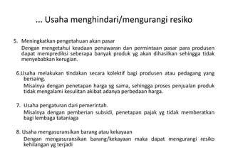 ... Usaha menghindari/mengurangi resiko

5. Meningkatkan pengetahuan akan pasar
   Dengan mengetahui keadaan penawaran dan permintaan pasar para produsen
   dapat memprediksi seberapa banyak produk yg akan dihasilkan sehingga tidak
   menyebabkan kerugian.

 6.Usaha melakukan tindakan secara kolektif bagi produsen atau pedagang yang
    bersaing.
    Misalnya dengan penetapan harga yg sama, sehingga proses penjualan produk
    tidak mengalami kesulitan akibat adanya perbedaan harga.

 7. Usaha pengaturan dari pemerintah.
    Misalnya dengan pemberian subsidi, penetapan pajak yg tidak memberatkan
    bagi lembaga tataniaga

 8. Usaha mengasuransikan barang atau kekayaan
    Dengan mengasuransikan barang/kekayaan maka dapat mengurangi resiko
    kehilangan yg terjadi
 
