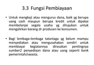 3.3 Fungsi Pembiayaan
• Untuk mengkaji atau mengurus dana, baik yg berupa
  uang cash maupun berupa kredit untuk dipakai
  membelanjai segala usaha yg ditujukan untuk
  mengalirkan barang dr produsen ke konsumen.

• Bagi lembaga-lembaga tataniaga yg belum mampu
  menyediakan atau mengusahakan sendiri untuk
  membiayai kegiatannya dirasakan pentingnya
  sumber2 penyediaan dana atau uang seperti bank
  pemerintah/swasta.
 