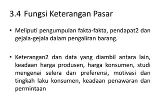 3.4 Fungsi Keterangan Pasar
• Meliputi pengumpulan fakta-fakta, pendapat2 dan
  gejala-gejala dalam pengaliran barang.

• Keterangan2 dan data yang diambil antara lain,
  keadaan harga produsen, harga konsumen, studi
  mengenai selera dan preferensi, motivasi dan
  tingkah laku konsumen, keadaan penawaran dan
  permintaan
 
