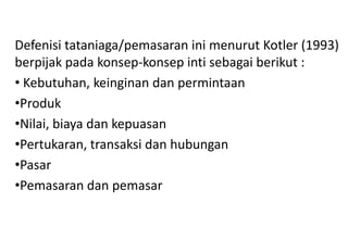 Defenisi tataniaga/pemasaran ini menurut Kotler (1993)
berpijak pada konsep-konsep inti sebagai berikut :
• Kebutuhan, keinginan dan permintaan
•Produk
•Nilai, biaya dan kepuasan
•Pertukaran, transaksi dan hubungan
•Pasar
•Pemasaran dan pemasar
 