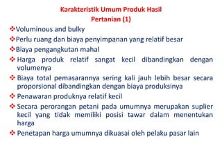 Karakteristik Umum Produk Hasil
                          Pertanian (1)
Voluminous and bulky
Perlu ruang dan biaya penyimpanan yang relatif besar
Biaya pengangkutan mahal
 Harga produk relatif sangat kecil dibandingkan dengan
  volumenya
 Biaya total pemasarannya sering kali jauh lebih besar secara
  proporsional dibandingkan dengan biaya produksinya
 Penawaran produknya relatif kecil
 Secara perorangan petani pada umumnya merupakan suplier
  kecil yang tidak memiliki posisi tawar dalam menentukan
  harga
 Penetapan harga umumnya dikuasai oleh pelaku pasar lain
 