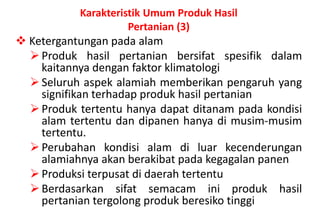 Karakteristik Umum Produk Hasil
                     Pertanian (3)
 Ketergantungan pada alam
   Produk hasil pertanian bersifat spesifik dalam
    kaitannya dengan faktor klimatologi
   Seluruh aspek alamiah memberikan pengaruh yang
    signifikan terhadap produk hasil pertanian
   Produk tertentu hanya dapat ditanam pada kondisi
    alam tertentu dan dipanen hanya di musim-musim
    tertentu.
   Perubahan kondisi alam di luar kecenderungan
    alamiahnya akan berakibat pada kegagalan panen
   Produksi terpusat di daerah tertentu
   Berdasarkan sifat semacam ini produk hasil
    pertanian tergolong produk beresiko tinggi.
 
