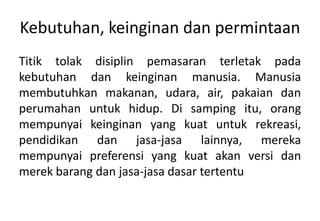 Kebutuhan, keinginan dan permintaan
Titik tolak disiplin pemasaran terletak pada
kebutuhan dan keinginan manusia. Manusia
membutuhkan makanan, udara, air, pakaian dan
perumahan untuk hidup. Di samping itu, orang
mempunyai keinginan yang kuat untuk rekreasi,
pendidikan dan jasa-jasa lainnya, mereka
mempunyai preferensi yang kuat akan versi dan
merek barang dan jasa-jasa dasar tertentu
 