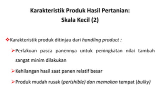 Karakteristik Produk Hasil Pertanian:
                       Skala Kecil (2)

Karakteristik produk ditinjau dari handling product :

  Perlakuan pasca panennya untuk peningkatan nilai tambah
    sangat minim dilakukan

  Kehilangan hasil saat panen relatif besar

  Produk mudah rusak (perishible) dan memakan tempat (bulky)
 