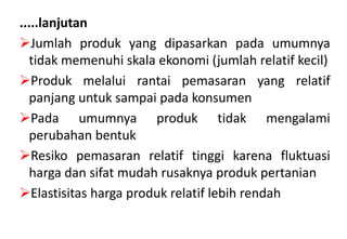 .....lanjutan
Jumlah produk yang dipasarkan pada umumnya
  tidak memenuhi skala ekonomi (jumlah relatif kecil)
Produk melalui rantai pemasaran yang relatif
  panjang untuk sampai pada konsumen
Pada umumnya produk tidak mengalami
  perubahan bentuk
Resiko pemasaran relatif tinggi karena fluktuasi
  harga dan sifat mudah rusaknya produk pertanian
Elastisitas harga produk relatif lebih rendah
 