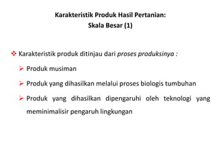 Karakteristik Produk Hasil Pertanian:
                          Skala Besar (1)


 Karakteristik produk ditinjau dari proses produksinya :

   Produk musiman

   Produk yang dihasilkan melalui proses biologis tumbuhan

   Produk yang dihasilkan dipengaruhi oleh teknologi yang
     meminimalisir pengaruh lingkungan
 