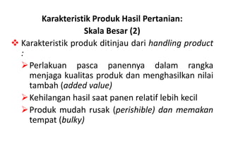 Karakteristik Produk Hasil Pertanian:
                   Skala Besar (2)
 Karakteristik produk ditinjau dari handling product
  :
  Perlakuan pasca panennya dalam rangka
    menjaga kualitas produk dan menghasilkan nilai
    tambah (added value)
  Kehilangan hasil saat panen relatif lebih kecil
  Produk mudah rusak (perishible) dan memakan
    tempat (bulky)
 