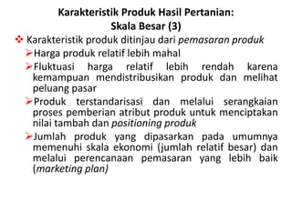 Karakteristik Produk Hasil Pertanian:
                     Skala Besar (3)
 Karakteristik produk ditinjau dari pemasaran produk
 Harga produk relatif lebih mahal
 Fluktuasi harga relatif lebih rendah karena
   kemampuan mendistribusikan produk dan melihat
   peluang pasar
 Produk terstandarisasi dan melalui serangkaian
   proses pemberian atribut produk untuk menciptakan
   nilai tambah dan positioning produk
 Jumlah produk yang dipasarkan pada umumnya
   memenuhi skala ekonomi (jumlah relatif besar) dan
   melalui perencanaan pemasaran yang lebih baik
   (marketing plan)
 