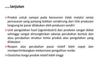 .....lanjutan

Produk untuk sampai pada konsumen tidak melalui rantai
 pemasaran yang panjang bahkan cenderung dari titik produsen
 langsung ke pasar dilakukan oleh produsen sendiri
Unit pengolahan hasil (agroindustri) dan produksi sangat dekat
 sehingga sangat dimungkinkan adanya perubahan bentuk dan
 atau perubahan struktur kimia produk atas pengolahan yang
 dilakukan
Respon atas perubahan pasar relatif lebih cepat dan
 mempertimbangkan mekanisme pengalihan resiko
Elastisitas harga produk relatif lebih tinggi
 