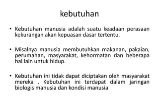 kebutuhan
• Kebutuhan manusia adalah suatu keadaan perasaan
  kekurangan akan kepuasan dasar tertentu.

• Misalnya manusia membutuhkan makanan, pakaian,
  perumahan, masyarakat, kehormatan dan beberapa
  hal lain untuk hidup.

• Kebutuhan ini tidak dapat diciptakan oleh masyarakat
  mereka . Kebutuhan ini terdapat dalam jaringan
  biologis manusia dan kondisi manusia
 