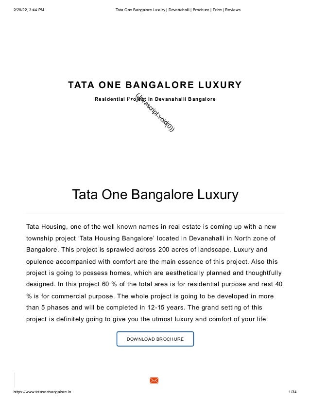 2/28/22, 3:44 PM Tata One Bangalore Luxury | Devanahalli | Brochure | Price | Reviews
https://www.tataonebangalore.in 1/34
Tata One Bangalore Luxury
Tata Housing, one of the well known names in real estate is coming up with a new
township project ‘Tata Housing Bangalore’ located in Devanahalli in North zone of
Bangalore. This project is sprawled across 200 acres of landscape.
Luxury and
opulence accompanied with comfort are the main essence of this project.
Also this
project is going to possess homes, which are aesthetically planned and thoughtfully
designed.
In this project 60 % of the total area is for residential purpose and rest 40
% is for commercial
purpose. The whole project is going to be developed in more
than 5 phases and will be completed in 12-15 years. The grand setting of this
project is definitely going to give you the utmost luxury and comfort of your life.
DOWNLOAD BROCHURE
TATA ONE BANGALORE LUXURY
Residential Project in Devanahalli Bangalore
(
J
a
v
a
s
c
r
i
p
t
:
v
o
i
d
(
0
)
)
 
