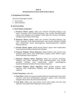 11
BAB II
PENGGOLONGAN DAN JENIS SURAT DINAS
A. Penggolongan Surat Dinas
Surat dinas digolongkan menjadi:
1. Surat statuter.
2. Surat nonstatuter.
B. Jenis Surat Dinas
1. Surat Statuter, terdiri dari :
a. Peraturan Menteri Agama, adalah jenis Peraturan Perundang-undangan yang
materi muatannya berisi ketentuan-ketentuan yang bersifat nurmatif/mengatur
tentang suatu kebijakan dan merupakan tindak lanjut dari Peraturan Perundang-
undangan yang hirarkinya lebih tinggi.
b. Keputusan Menteri Agama, adalah jenis peraturan Perundang-undangan yang
materi muatannya berisi ketentuan-ketentuan yang bersifat penetapan terhadap
suatu subyek/obyek sebuah penyelenggaraan kegiatan/pelaksanaan kebijakan
Peraturan Menteri.
c. Instruksi Menteri Agama, adalah perintah Menteri Agama untuk melaksanakan
suatu peraturan perundang-undangan atau kebijakan.
d. Peraturan Pimpinan Satuan Organisasi, adalah ketentuan yang memuat suatu
kebijakan teknis khusus untuk melaksanakan kebijakan pokok Menteri Agama
dalam lingkungan satuan organisasi.
e. Keputusan Pimpinan Satuan Organisasi, adalah jenis peraturan Perundang-
undangan yang materi muatannya berisi ketentuan-ketentuan yang bersifat
penetapan terhadap suatu subyek/obyek sebuah penyelenggaraan
kegiatan/pelaksanaan kebijakan Peraturan Satuan Organisasi.
e. Instruksi Pimpinan Satuan Organisasi, adalah perintah pimpinan satuan
organisasi untuk melaksanakan kebijakan yang digariskan pimpinan satuan
organisasi.
2. Surat Nonstatuter, terdiri dari :
a. Surat Dinas, adalah surat yang menyangkut kedinasan yang digunakan antar satuan
organisasi yang berisi pemberitahuan, pernyataan, anjuran, saran, permintaan,
tanggapan dan jawaban atas pertanyaan/permintaan.
b. Nota Dinas, adalah surat yang sifatnya formal isinya ringkas dan jelas yang
digunakan antar pejabat dalam lingkungan satuan organisasi.
 