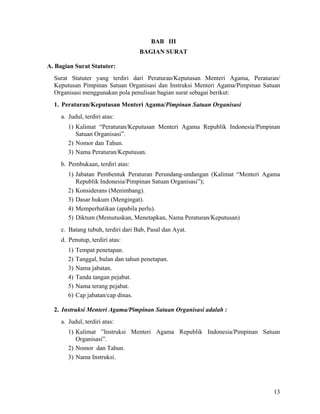13
BAB III
BAGIAN SURAT
A. Bagian Surat Statuter:
Surat Statuter yang terdiri dari Peraturan/Keputusan Menteri Agama, Peraturan/
Keputusan Pimpinan Satuan Organisasi dan Instruksi Menteri Agama/Pimpinan Satuan
Organisasi menggunakan pola penulisan bagian surat sebagai berikut:
1. Peraturan/Keputusan Menteri Agama/Pimpinan Satuan Organisasi
a. Judul, terdiri atas:
1) Kalimat “Peraturan/Keputusan Menteri Agama Republik Indonesia/Pimpinan
Satuan Organisasi”.
2) Nomor dan Tahun.
3) Nama Peraturan/Keputusan.
b. Pembukaan, terdiri atas:
1) Jabatan Pembentuk Peraturan Perundang-undangan (Kalimat “Menteri Agama
Republik Indonesia/Pimpinan Satuan Organisasi”);
2) Konsiderans (Menimbang).
3) Dasar hukum (Mengingat).
4) Memperhatikan (apabila perlu).
5) Diktum (Memutuskan, Menetapkan, Nama Peraturan/Keputusan)
c. Batang tubuh, terdiri dari Bab, Pasal dan Ayat.
d. Penutup, terdiri atas:
1) Tempat penetapan.
2) Tanggal, bulan dan tahun penetapan.
3) Nama jabatan.
4) Tanda tangan pejabat.
5) Nama terang pejabat.
6) Cap jabatan/cap dinas.
2. Instruksi Menteri Agama/Pimpinan Satuan Organisasi adalah :
a. Judul, terdiri atas:
1) Kalimat ”Instruksi Menteri Agama Republik Indonesia/Pimpinan Satuan
Organisasi”.
2) Nomor dan Tahun.
3) Nama Instruksi.
 