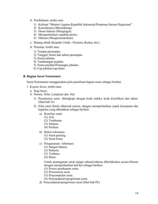 14
b. Pembukaan, terdiri atas:
1) Kalimat “Menteri Agama Republik Indonesia/Pimpinan Satuan Organisasi”
2) Konsiderans (Menimbang).
3) Dasar hukum (Mengingat).
4) Memperhatikan (apabila perlu).
5) Diktum (Menginstruksikan).
c. Batang tubuh (Kepada Untuk : Pertama, Kedua, dst.).
d. Penutup, terdiri atas:
1) Tempat penetapan.
2) Tanggal, bulan dan tahun penetapan.
3) Nama jabatan.
4) Tandatangan pejabat.
5) Nama pejabat/Pemangku jabatan.
6) Cap jabatan/cap dinas.
B. Bagian Surat Nonstatuter
Surat Nonstatuter menggunakan pola penulisan bagian surat sebagai berikut:
1. Kepala Surat, terdiri atas:
a. Kop Surat.
b. Nomor, Sifat, Lampiran dan Hal
1) Penomoran surat dilengkapi dengan kode indeks, kode klasifikasi dan tahun.
(lihat bab X).1)
2) Sifat surat ditulis dibawah nomor, dengan memperhatikan aspek keamanan dan
legalitas yang dibedakan sebagai berikut:
a) Keaslian surat:
(1) Asli.
(2) Tembusan.
(3) Salinan.
(4) Petikan.
b) Bobot informasi:
(1) Surat penting.
(2) Surat biasa.
c) Pengamanan informasi:
(1) Sangat rahasia.
(2) Rahasia.
(3) Terbatas.
(4) Biasa.
Untuk penanganan surat sangat rahasia/rahasia diberlakukan secara khusus
dengan memperhatikan hal-hal sebagai berikut:
(1) Proses pembuatan surat.
(2) Penomoran surat.
(3) Penyampulan surat.
(4) Penyampaian/pengiriman surat.
d) Penyampaian/pengiriman surat (lihat bab IX)
 