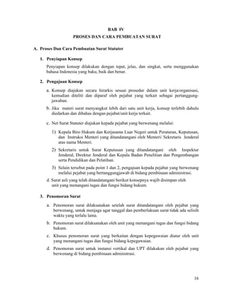 16
BAB IV
PROSES DAN CARA PEMBUATAN SURAT
A. Proses Dan Cara Pembuatan Surat Statuter
1. Penyiapan Konsep
Penyiapan konsep dilakukan dengan tepat, jelas, dan singkat, serta menggunakan
bahasa Indonesia yang baku, baik dan benar.
2. Pengajuan Konsep
a. Konsep diajukan secara hirarkis sesuai prosedur dalam unit kerja/organisasi,
kemudian diteliti dan diparaf oleh pejabat yang terkait sebagai pertanggung-
jawaban.
b. Jika materi surat menyangkut lebih dari satu unit kerja, konsep terlebih dahulu
diedarkan dan dibahas dengan pejabat/unit kerja terkait.
c. Net Surat Statuter diajukan kepada pejabat yang berwenang melalui:
1) Kepala Biro Hukum dan Kerjasama Luar Negeri untuk Peraturan, Keputusan,
dan Instruksi Menteri yang ditandatangani oleh Menteri/ Sekretaris Jenderal
atas nama Menteri.
2) Sekretaris untuk Surat Keputusan yang ditandatangani oleh Inspektur
Jenderal, Direktur Jenderal dan Kepala Badan Penelitian dan Pengembangan
serta Pendidikan dan Pelatihan.
3) Selain tersebut pada point 1 dan 2, pengajuan kepada pejabat yang berwenang
melalui pejabat yang bertanggungjawab di bidang pembinaan administrasi.
d. Surat asli yang telah ditandatangani berikut konsepnya wajib disimpan oleh
unit yang menangani tugas dan fungsi bidang hukum.
3. Penomoran Surat
a. Penomoran surat dilaksanakan setelah surat ditandatangani oleh pejabat yang
berwenang, untuk menjaga agar tanggal dan pemberlakuan surat tidak ada selisih
waktu yang terlalu lama.
b. Penomoran surat dilaksanakan oleh unit yang menangani tugas dan fungsi bidang
hukum.
c. Khusus penomoran surat yang berkaitan dengan kepegawaian diatur oleh unit
yang menangani tugas dan fungsi bidang kepegawaian.
d. Penomoran surat untuk instansi vertikal dan UPT dilakukan oleh pejabat yang
berwenang di bidang pembinaan administrasi.
 