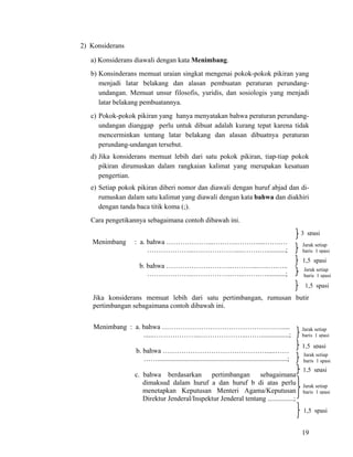 19
2) Konsiderans
a) Konsiderans diawali dengan kata Menimbang.
b) Konsinderans memuat uraian singkat mengenai pokok-pokok pikiran yang
menjadi latar belakang dan alasan pembuatan peraturan perundang-
undangan. Memuat unsur filosofis, yuridis, dan sosiologis yang menjadi
latar belakang pembuatannya.
c) Pokok-pokok pikiran yang hanya menyatakan bahwa peraturan perundang-
undangan dianggap perlu untuk dibuat adalah kurang tepat karena tidak
mencerminkan tentang latar belakang dan alasan dibuatnya peraturan
perundang-undangan tersebut.
d) Jika konsiderans memuat lebih dari satu pokok pikiran, tiap-tiap pokok
pikiran dirumuskan dalam rangkaian kalimat yang merupakan kesatuan
pengertian.
e) Setiap pokok pikiran diberi nomor dan diawali dengan huruf abjad dan di-
rumuskan dalam satu kalimat yang diawali dengan kata bahwa dan diakhiri
dengan tanda baca titik koma (;).
Cara pengetikannya sebagaimana contoh dibawah ini.
Menimbang : a. bahwa ………………...………..………....…….…
………………...……………….....…….…...........;
b. bahwa ………………………..………...…..….…..
………………...……………..…...…….…...........;
Jika konsiderans memuat lebih dari satu pertimbangan, rumusan butir
pertimbangan sebagaimana contoh dibawah ini.
Menimbang : a. bahwa ………………………………………….….....
......………………...………………...……................;
b. bahwa ……………………………………….....……
……...........................................................................;
c. bahwa berdasarkan pertimbangan sebagaimana
dimaksud dalam huruf a dan huruf b di atas perlu
menetapkan Keputusan Menteri Agama/Keputusan
Direktur Jenderal/Inspektur Jenderal tentang ...............;
1,5 spasi
3 spasi
Jarak setiap
baris 1 spasi
Jarak setiap
baris 1 spasi
1,5 spasi
Jarak setiap
baris 1 spasi
Jarak setiap
baris 1 spasi
1,5 spasi
Jarak setiap
baris 1 spasi
1,5 spasi
1,5 spasi
 