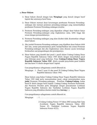 20
c. Dasar Hukum
1) Dasar hukum diawali dengan kata Mengingat yang diawali dengan huruf
kapital dan seterusnya huruf biasa.
2) Dasar Hukum memuat dasar kewenangan pembuatan Peraturan Perundang-
undangan dan memuat peraturan perundang-undangan yang memerintahkan
pembuatan Peraturan Perundang-undangan tersebut.
3) Peraturan Perundang-undangan yang digunakan sebagai dasar hukum hanya
Peraturan Perundang-undangan yang tingkatannya sama, lebih tinggi dan
sesuai dengan permasalahannya.
4) Peraturan Perundang-undangan yang akan dicabut tidak dicantumkan sebagai
dasar hukum.
5) Jika jumlah Peraturan Perundang-undangan yang dijadikan dasar hukum lebih
dari satu, urutan pencantumannya perlu memperhatikan tata urutan Peraturan
Perundang-undangan dan jika tingkatannya sama disusun secara kronologis
berdasarkan saat pengundangan dan penetapannya.
6) Dasar hukum yang diambil dari pasal (- pasal) dalam Undang-Undang Dasar
Negara Republik Indonesia Tahun 1945 ditulis dengan menyebutkan pasal
atau beberapa pasal yang berkaitan. Frase Undang-Undang Dasar Negara
Republik Indonesia Tahun 1945 ditulis sesudah penyebutan pasal terakhir
dan dua huruf U ditulis dengan huruf kapital.
Cara pengetikannya sebagaimana contoh dibawah ini.
Mengingat : 1. Pasal 5 ayat (1) dan pasal 20 Undang-Undang Dasar Negara
Republik Indonesia Tahun 1945;
Dasar hukum yang bukan Undang-Undang Dasar Negara Republik Indonesia
Tahun 1945 tidak perlu mencantumkan pasal, cukup mencantumkan nama
judul Peraturan Perundang-undangan. Penulisan Undang-Undang, kedua
huruf U ditulis dengan huruf kapital. Undang-Undang Peraturan Pemerintah,
dan Peraturan Presiden perlu dilengkapi dengan pencantuman Lembaran
Negara Republik Indonesia dan Tambahan Lembaran Negara Republik
Indonesia yang diletakkan diantara tanda baca kurung ( ).
Cara pengetikannya sebagaimana contoh dibawah ini.
Mengingat : 1. …………….....................................................................;
2.Undang-Undang Nomor 19 Tahun 2002 tentang Hak Cipta
(Lembaran Negara Republik Indonesia Tahun 2002
Nomor 85, Tambahan Lembaran Negara Republik
Indonesia Nomor 4222);
 