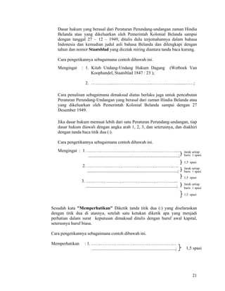 21
Dasar hukum yang berasal dari Peraturan Perundang-undangan zaman Hindia
Belanda atau yang dikeluarkan oleh Pemerintah Kolonial Belanda sampai
dengan tanggal 27 – 12 – 1949, ditulis dulu terjemahannya dalam bahasa
Indonesia dan kemudian judul asli bahasa Belanda dan dilengkapi dengan
tahun dan nomor Staatsblad yang dicetak miring diantara tanda baca kurung.
Cara pengetikannya sebagaimana contoh dibawah ini.
Mengingat : 1. Kitab Undang-Undang Hukum Dagang (Wetboek Van
Koophandel, Staatsblad 1847 : 23 );
2. ………….....…………………………………….........….. ;
Cara penulisan sebagaimana dimaksud diatas berlaku juga untuk pencabutan
Peraturan Perundang-Undangan yang berasal dari zaman Hindia Belanda atau
yang dikeluarkan oleh Pemerintah Kolonial Belanda sampai dengan 27
Desember 1949.
Jika dasar hukum memuat lebih dari satu Peraturan Perundang-undangan, tiap
dasar hukum diawali dengan angka arab 1, 2, 3, dan seterusnya, dan diakhiri
dengan tanda baca titik dua (:).
Cara pengetikannya sebagaimana contoh dibawah ini.
Mengingat : 1. ……………………………………………………....
..................................................................................;
2. ….………....………………………………………..
..................................................................................;
3. ……………………………………………………...
..................................................................................;
Sesudah kata "Memperhatikan" Diketik tanda titik dua (:) yang diselaraskan
dengan titik dua di atasnya, setelah satu ketukan diketik apa yang menjadi
perhatian dalam surat keputusan dimaksud ditulis dengan huruf awal kapital,
seterusnya huruf biasa.
Cara pengetikannya sebagaimana contoh dibawah ini.
Memperhatikan : 1. ……………………………………….…………
............................................................................;
1,5 spasi
1,5 spasi
Jarak setiap
baris 1 spasi
Jarak setiap
baris 1 spasi
Jarak setiap
baris 1 spasi
1,5 spasi
1,5 spasi
 